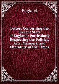 Letters Concerning the Present State of England: Particularly Respecting the Politics, Arts, Manners, and Literature of the Times