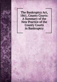 The Bankruptcy Act, 1861, County Courts: A Summary of the New Practice of the County Courts in Bankruptcy