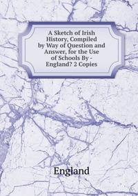 A Sketch of Irish History, Compiled by Way of Question and Answer, for the Use of Schools By - England? 2 Copies.