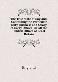 The True State of England, Containing the Particular Duty, Business and Salary of Every Officer . in All the Publick Offices of Great Britain
