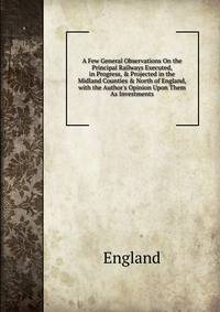 A Few General Observations On the Principal Railways Executed, in Progress, &amp; Projected in the Midland Counties &amp; North of England, with the Author's Opinion Upon Them As Investments