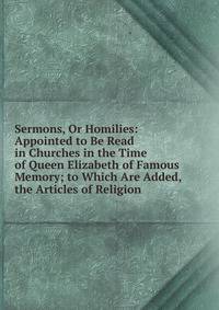 Sermons, Or Homilies: Appointed to Be Read in Churches in the Time of Queen Elizabeth of Famous Memory; to Which Are Added, the Articles of Religion