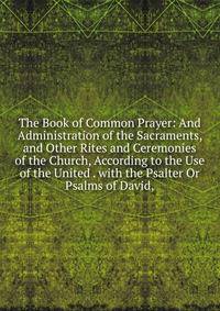 The Book of Common Prayer: And Administration of the Sacraments, and Other Rites and Ceremonies of the Church, According to the Use of the United . with the Psalter Or Psalms of David,