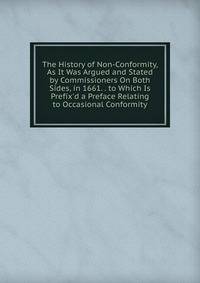 The History of Non-Conformity, As It Was Argued and Stated by Commissioners On Both Sides, in 1661. . to Which Is Prefix'd a Preface Relating to Occasional Conformity