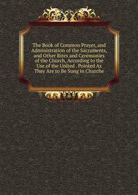 The Book of Common Prayer, and Administration of the Sacraments, and Other Rites and Ceremonies of the Church, According to the Use of the United . Pointed As They Are to Be Sung in Churche