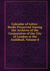 Calendar of Letter-Books Preserved Among the Archives of the Corporation of the City of London at the Guildhall, Volume 8