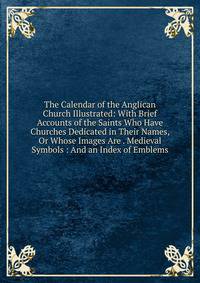 The Calendar of the Anglican Church Illustrated: With Brief Accounts of the Saints Who Have Churches Dedicated in Their Names, Or Whose Images Are . Medieval Symbols : And an Index of Emblems