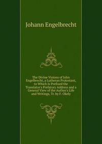 The Divine Visions of John Engelbrecht, a Lutheran Protestant, to Which Is Prefixed the Translator's Prefatory Address and a General View of the Author's Life and Writings, Tr. by F. Okely