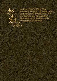 An Essay On the Thirty Nine Articles of Religion .: Wherein (The Text Being First Exhibited in Latin and English, and the Minutest Variations of 18 . Is Given of the Proceedings of Convocat
