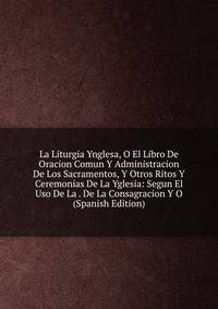 La Liturgia Ynglesa, O El Libro De Oracion Comun Y Administracion De Los Sacramentos, Y Otros Ritos Y Ceremonias De La Yglesia: Segun El Uso De La . De La Consagracion Y O (Spanish Edition)