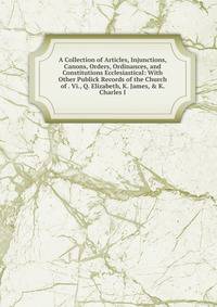 A Collection of Articles, Injunctions, Canons, Orders, Ordinances, and Constitutions Ecclesiastical: With Other Publick Records of the Church of . Vi., Q. Elizabeth, K. James, &amp; K. Charles I.