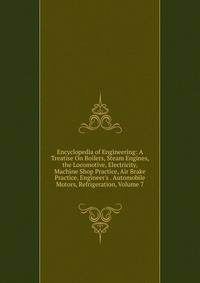 Encyclopedia of Engineering: A Treatise On Boilers, Steam Engines, the Locomotive, Electricity, Machine Shop Practice, Air Brake Practice, Engineer's . Automobile Motors, Refrigeration, Volume 7
