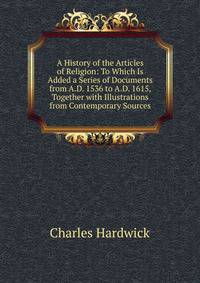 A History of the Articles of Religion: To Which Is Added a Series of Documents from A.D. 1536 to A.D. 1615, Together with Illustrations from Contemporary Sources