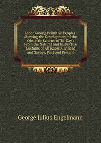 Labor Among Primitive Peoples: Showing the Development of the Obstetric Science of To-Day : From the Natural and Instinctive Customs of All Races, Civilized and Savage, Past and Present