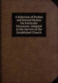 A Selection of Psalms and Several Hymns On Particular Occasions: Adapted to the Service of the Established Church