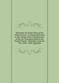 Strictures On Some Parts of the Oxford Tracts: A Charge Delivered to the Clergy of the Archdeaconry of Ely of a Visitation Held in the Parish Church . Thursday, June the 7Th, 1838 : With Appendix