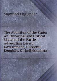 The Abolition of the State: An Historical and Critical Sketch of the Parties Advocating Direct Government, a Federal Republic, Or Individualism