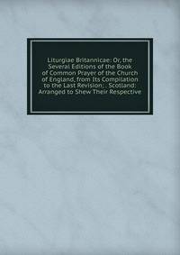 Liturgiae Britannicae: Or, the Several Editions of the Book of Common Prayer of the Church of England, from Its Compilation to the Last Revision; . Scotland: Arranged to Shew Their Respective