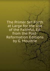 The Primer Set Forth at Large for the Use of the Faithful, Ed. from the Post-Reformation Editions by G. Moultrie
