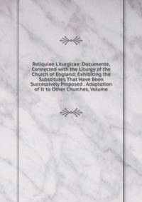 Reliquiae Liturgicae: Documente, Connected with the Liturgy of the Church of England; Exhibiting the Substitutes That Have Been Successively Proposed . Adaptation of It to Other Churches, Volume