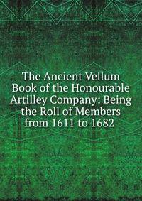 The Ancient Vellum Book of the Honourable Artilley Company: Being the Roll of Members from 1611 to 1682 .
