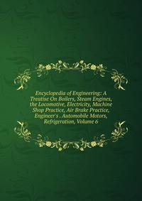 Encyclopedia of Engineering: A Treatise On Boilers, Steam Engines, the Locomotive, Electricity, Machine Shop Practice, Air Brake Practice, Engineer's . Automobile Motors, Refrigeration, Volume 6