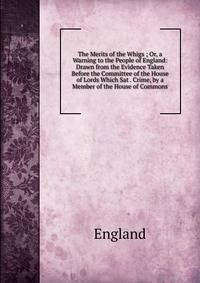 The Merits of the Whigs ; Or, a Warning to the People of England: Drawn from the Evidence Taken Before the Committee of the House of Lords Which Sat . Crime, by a Member of the House of Commons