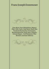 Eine Reise Vom Mittelrhein (Mainz) Uber Coln, Paris, Und Havre Nach Den Nordamerikanischen Freistaaten, Beziehungsweise Nach New-Orleans: Erinnerungen . Und Ruckreise Uber Bremen (German Edition)