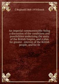 An imperial commonwealth: being a discussion of the conditions and possibilities underlying the unity of the British Empire, and a plan for greater . interest of the British people, and for th