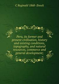 Peru, its former and present civilisation, history and existing conditions, topography, and natural resources, commerce and general development;