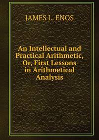 An Intellectual and Practical Arithmetic, Or, First Lessons in Arithmetical Analysis