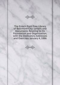 The Enoch Pratt Free Library of Baltimore City: Letters and Documents Relating to Its Foundation and Organization, with the Dedicatory Addresses and Exercises January 4, 1886