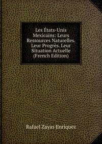 Les Etats-Unis Mexicains: Leurs Ressources Naturelles. Leur Progres. Leur Situation Actuelle (French Edition)