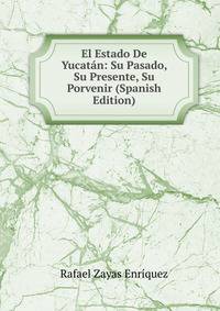 El Estado De Yucatan: Su Pasado, Su Presente, Su Porvenir (Spanish Edition)