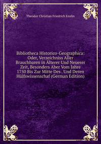 Bibliotheca Historico-Geographica: Oder, Verzeichniss Aller Brauchbaren in Alterer Und Neuerer Zeit, Besonders Aber Vom Jahre 1750 Bis Zur Mitte Des . Und Deren Hulfswissenschaf (German Edition)