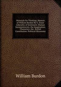 Materials for Thinking: Memoir of William Burdon By G. Ensor Liberality of Sentiment. Human Inconsistencies. the Imagination. Characters. the . British Constitution. Political OEconomy