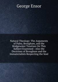 Natural Theology: The Arguments of Paley, Brougham, and the Bridgewater Treatises On This Subject Examined : Also the Doctrines of Brougham and the Immaterialists Respecting the Soul