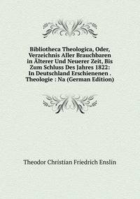 Bibliotheca Theologica, Oder, Verzeichnis Aller Brauchbaren in Alterer Und Neuerer Zeit, Bis Zum Schluss Des Jahres 1822: In Deutschland Erschienenen . Theologie : Na (German Edition)
