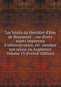 Les loisirs du chevalier d'Eon de Beaumont .: sur divers sujets importans d'administration, etc. pendant son s?jour en Angleterre Volume 13 (French Edition)