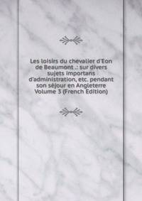 Les loisirs du chevalier d'Eon de Beaumont .: sur divers sujets importans d'administration, etc. pendant son s?jour en Angleterre Volume 3 (French Edition)