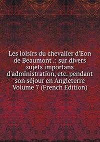 Les loisirs du chevalier d'Eon de Beaumont .: sur divers sujets importans d'administration, etc. pendant son s?jour en Angleterre Volume 7 (French Edition)