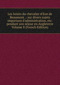 Les loisirs du chevalier d'Eon de Beaumont .: sur divers sujets importans d'administration, etc. pendant son s?jour en Angleterre Volume 8 (French Edition)