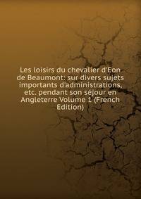 Les loisirs du chevalier d'Eon de Beaumont: sur divers sujets importants d'administrations, etc. pendant son s?jour en Angleterre Volume 1 (French Edition)