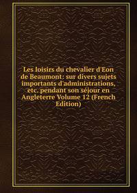 Les loisirs du chevalier d'Eon de Beaumont: sur divers sujets importants d'administrations, etc. pendant son s?jour en Angleterre Volume 12 (French Edition)