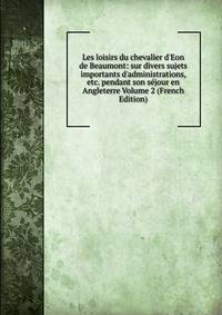 Les loisirs du chevalier d'Eon de Beaumont: sur divers sujets importants d'administrations, etc. pendant son s?jour en Angleterre Volume 2 (French Edition)