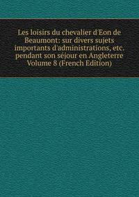 Les loisirs du chevalier d'Eon de Beaumont: sur divers sujets importants d'administrations, etc. pendant son s?jour en Angleterre Volume 8 (French Edition)