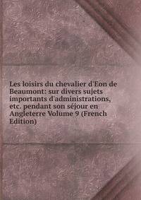 Les loisirs du chevalier d'Eon de Beaumont: sur divers sujets importants d'administrations, etc. pendant son s?jour en Angleterre Volume 9 (French Edition)