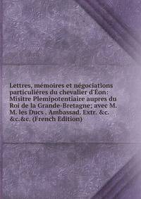 Lettres, m?moires et n?gociations particuli?res du chevalier d'?on: Misitre Plemipotentiaire aupres du Roi de la Grande-Bretagne; avec M.M. les Ducs . Ambassad. Extr. &amp;c.&amp;c.&amp;c. (French Edition)