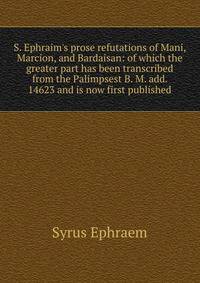 S. Ephraim's prose refutations of Mani, Marcion, and Bardaisan: of which the greater part has been transcribed from the Palimpsest B. M. add. 14623 and is now first published