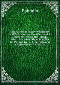 Meditations for Every Wednesday and Friday in Lent On a Prayer of S. Ephraem, Tr. from the Russ.To Which Are Added Short Homilies for Passion Week . S. Severian and S. Ephraem. by S. C. Malan